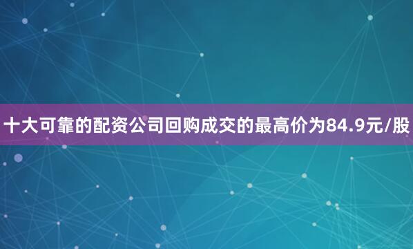 十大可靠的配资公司回购成交的最高价为84.9元/股