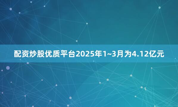 配资炒股优质平台2025年1~3月为4.12亿元