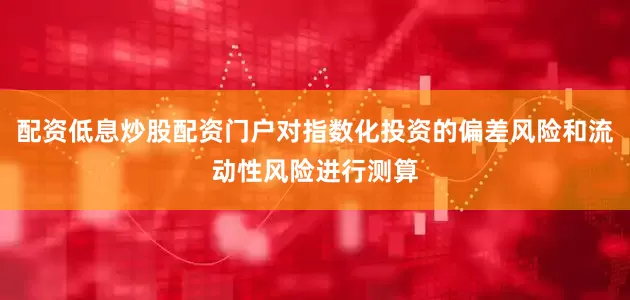 配资低息炒股配资门户对指数化投资的偏差风险和流动性风险进行测算